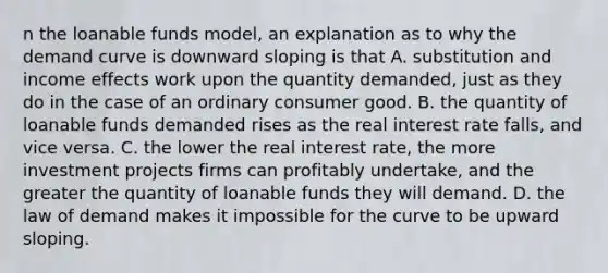 n the loanable funds​ model, an explanation as to why the demand curve is downward sloping is that A. substitution and income effects work upon the quantity​ demanded, just as they do in the case of an ordinary consumer good. B. the quantity of loanable funds demanded rises as the real interest rate​ falls, and vice versa. C. the lower the real interest​ rate, the more investment projects firms can profitably​ undertake, and the greater the quantity of loanable funds they will demand. D. the law of demand makes it impossible for the curve to be upward sloping.