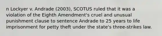 n Lockyer v. Andrade (2003), SCOTUS ruled that it was a violation of the Eighth Amendment's cruel and unusual punishment clause to sentence Andrade to 25 years to life imprisonment for petty theft under the state's three-strikes law.