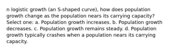 n logistic growth (an S-shaped curve), how does population growth change as the population nears its carrying capacity? Select one: a. Population growth increases. b. Population growth decreases. c. Population growth remains steady. d. Population growth typically crashes when a population nears its carrying capacity.