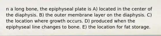 n a long bone, the epiphyseal plate is A) located in the center of the diaphysis. B) the outer membrane layer on the diaphysis. C) the location where growth occurs. D) produced when the epiphyseal line changes to bone. E) the location for fat storage.