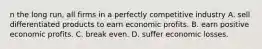 n the long​ run, all firms in a perfectly competitive industry A. sell differentiated products to earn economic profits. B. earn positive economic profits. C. break even. D. suffer economic losses.