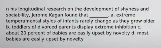 n his longitudinal research on the development of shyness and sociability, Jerome Kagan found that ________. a. extreme temperamental styles of infants rarely change as they grow older b. toddlers of divorced parents display extreme inhibition c. about 20 percent of babies are easily upset by novelty d. most babies are easily upset by novelty