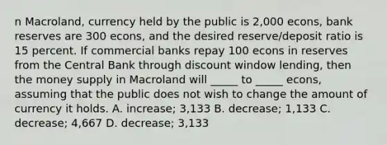 n Macroland, currency held by the public is 2,000 econs, bank reserves are 300 econs, and the desired reserve/deposit ratio is 15 percent. If commercial banks repay 100 econs in reserves from the Central Bank through discount window lending, then the money supply in Macroland will _____ to _____ econs, assuming that the public does not wish to change the amount of currency it holds. A. increase; 3,133 B. decrease; 1,133 C. decrease; 4,667 D. decrease; 3,133