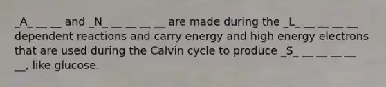 _A_ __ __ and _N_ __ __ __ __ are made during the _L_ __ __ __ __ dependent reactions and carry energy and high energy electrons that are used during the Calvin cycle to produce _S_ __ __ __ __ __, like glucose.