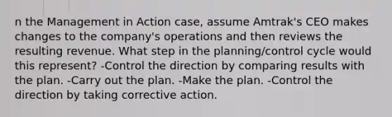 n the Management in Action case, assume Amtrak's CEO makes changes to the company's operations and then reviews the resulting revenue. What step in the planning/control cycle would this represent? -Control the direction by comparing results with the plan. -Carry out the plan. -Make the plan. -Control the direction by taking corrective action.