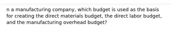 n a manufacturing company, which budget is used as the basis for creating the direct materials budget, the direct labor budget, and the manufacturing overhead budget?