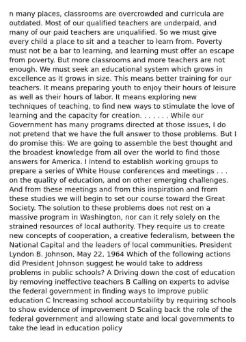 n many places, classrooms are overcrowded and curricula are outdated. Most of our qualified teachers are underpaid, and many of our paid teachers are unqualified. So we must give every child a place to sit and a teacher to learn from. Poverty must not be a bar to learning, and learning must offer an escape from poverty. But more classrooms and more teachers are not enough. We must seek an educational system which grows in excellence as it grows in size. This means better training for our teachers. It means preparing youth to enjoy their hours of leisure as well as their hours of labor. It means exploring new techniques of teaching, to find new ways to stimulate the love of learning and the capacity for creation. . . . . . . While our Government has many programs directed at those issues, I do not pretend that we have the full answer to those problems. But I do promise this: We are going to assemble the best thought and the broadest knowledge from all over the world to find those answers for America. I intend to establish working groups to prepare a series of White House conferences and meetings . . . on the quality of education, and on other emerging challenges. And from these meetings and from this inspiration and from these studies we will begin to set our course toward the Great Society. The solution to these problems does not rest on a massive program in Washington, nor can it rely solely on the strained resources of local authority. They require us to create new concepts of cooperation, a creative federalism, between the National Capital and the leaders of local communities. President Lyndon B. Johnson, May 22, 1964 Which of the following actions did President Johnson suggest he would take to address problems in public schools? A Driving down the cost of education by removing ineffective teachers B Calling on experts to advise the federal government in finding ways to improve public education C Increasing school accountability by requiring schools to show evidence of improvement D Scaling back the role of the federal government and allowing state and local governments to take the lead in education policy