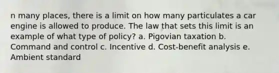 n many places, there is a limit on how many particulates a car engine is allowed to produce. The law that sets this limit is an example of what type of policy? a. Pigovian taxation b. Command and control c. Incentive d. Cost-benefit analysis e. Ambient standard