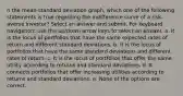 n the mean-standard deviation graph, which one of the following statements is true regarding the indifference curve of a risk-averse investor? Select an answer and submit. For keyboard navigation, use the up/down arrow keys to select an answer. a. It is the locus of portfolios that have the same expected rates of return and different standard deviations. b. It is the locus of portfolios that have the same standard deviations and different rates of return. c. It is the locus of portfolios that offer the same utility according to returns and standard deviations. d. It connects portfolios that offer increasing utilities according to returns and standard deviations. e. None of the options are correct.