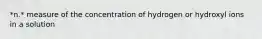 *n.* measure of the concentration of hydrogen or hydroxyl ions in a solution