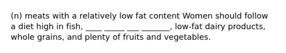 (n) meats with a relatively low fat content Women should follow a diet high in fish, ____ _____ ___ _______, low-fat dairy products, whole grains, and plenty of fruits and vegetables.