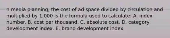 n media planning, the cost of ad space divided by circulation and multiplied by 1,000 is the formula used to calculate: A. index number. B. cost per thousand. C. absolute cost. D. category development index. E. brand development index.