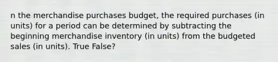 n the merchandise purchases budget, the required purchases (in units) for a period can be determined by subtracting the beginning merchandise inventory (in units) from the budgeted sales (in units). True False?