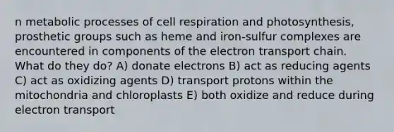 n metabolic processes of cell respiration and photosynthesis, prosthetic groups such as heme and iron-sulfur complexes are encountered in components of the electron transport chain. What do they do? A) donate electrons B) act as reducing agents C) act as oxidizing agents D) transport protons within the mitochondria and chloroplasts E) both oxidize and reduce during electron transport