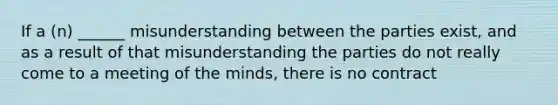 If a (n) ______ misunderstanding between the parties exist, and as a result of that misunderstanding the parties do not really come to a meeting of the minds, there is no contract