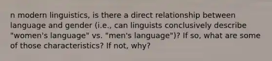 n modern linguistics, is there a direct relationship between language and gender (i.e., can linguists conclusively describe "women's language" vs. "men's language")? If so, what are some of those characteristics? If not, why?