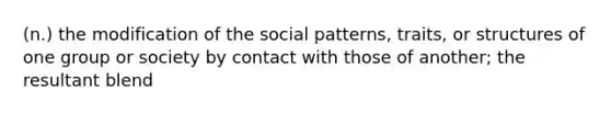 (n.) the modification of the social patterns, traits, or structures of one group or society by contact with those of another; the resultant blend