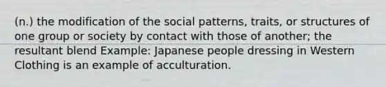 (n.) the modification of the social patterns, traits, or structures of one group or society by contact with those of another; the resultant blend Example: Japanese people dressing in Western Clothing is an example of acculturation.