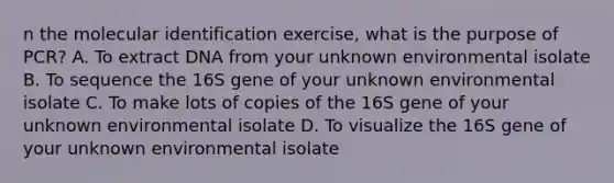 n the molecular identification exercise, what is the purpose of PCR? A. To extract DNA from your unknown environmental isolate B. To sequence the 16S gene of your unknown environmental isolate C. To make lots of copies of the 16S gene of your unknown environmental isolate D. To visualize the 16S gene of your unknown environmental isolate