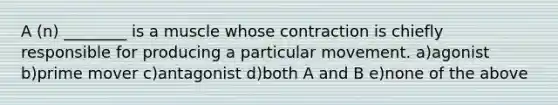 A (n) ________ is a muscle whose contraction is chiefly responsible for producing a particular movement. a)agonist b)prime mover c)antagonist d)both A and B e)none of the above