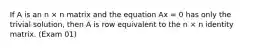 If A is an n × n matrix and the equation Ax = 0 has only the trivial solution, then A is row equivalent to the n × n identity matrix. (Exam 01)