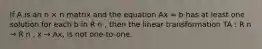 If A is an n × n matrix and the equation Ax = b has at least one solution for each b in R n , then the linear transformation TA : R n → R n , x → Ax, is not one-to-one.