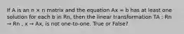 If A is an n × n matrix and the equation Ax = b has at least one solution for each b in Rn, then the linear transformation TA : Rn → Rn , x → Ax, is not one-to-one. True or False?