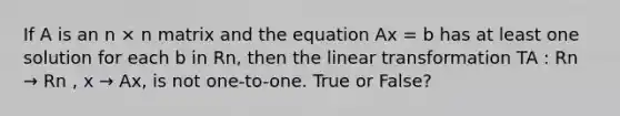 If A is an n × n matrix and the equation Ax = b has at least one solution for each b in Rn, then the linear transformation TA : Rn → Rn , x → Ax, is not one-to-one. True or False?