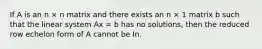 If A is an n × n matrix and there exists an n × 1 matrix b such that the linear system Ax = b has no solutions, then the reduced row echelon form of A cannot be In.