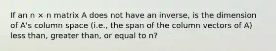 If an n × n matrix A does not have an inverse, is the dimension of A's column space (i.e., the span of the column vectors of A) <a href='https://www.questionai.com/knowledge/k7BtlYpAMX-less-than' class='anchor-knowledge'>less than</a>, <a href='https://www.questionai.com/knowledge/ktgHnBD4o3-greater-than' class='anchor-knowledge'>greater than</a>, or equal to n?