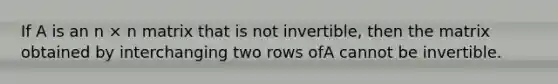 If A is an n × n matrix that is not invertible, then the matrix obtained by interchanging two rows ofA cannot be invertible.