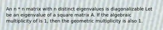 An n * n matrix with n distinct eigenvalues is diagonalizable Let be an eigenvalue of a square matrix A. If the algebraic multiplicity of is 1, then the geometric multiplicity is also 1.