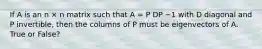 If A is an n × n matrix such that A = P DP −1 with D diagonal and P invertible, then the columns of P must be eigenvectors of A. True or False?