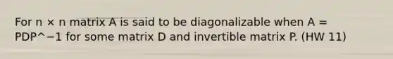 For n × n matrix A is said to be diagonalizable when A = PDP^−1 for some matrix D and invertible matrix P. (HW 11)