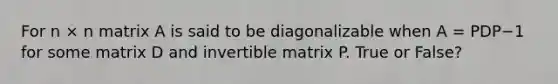 For n × n matrix A is said to be diagonalizable when A = PDP−1 for some matrix D and invertible matrix P. True or False?