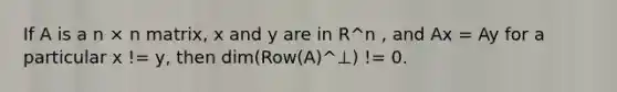 If A is a n × n matrix, x and y are in R^n , and Ax = Ay for a particular x != y, then dim(Row(A)^⊥) != 0.