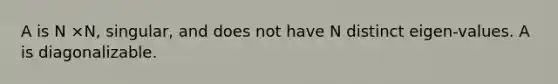 A is N ×N, singular, and does not have N distinct eigen-values. A is diagonalizable.