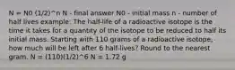 N = N0 (1/2)^n N - final answer N0 - initial mass n - number of half lives example: The half-life of a radioactive isotope is the time it takes for a quantity of the isotope to be reduced to half its initial mass. Starting with 110 grams of a radioactive isotope, how much will be left after 6 half-lives? Round to the nearest gram. N = (110)(1/2)^6 N = 1.72 g