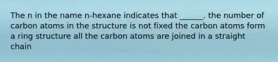 The n in the name n-hexane indicates that ______. the number of carbon atoms in the structure is not fixed the carbon atoms form a ring structure all the carbon atoms are joined in a straight chain