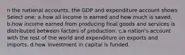 n the national accounts, the GDP and expenditure account shows Select one: a.how all income is earned and how much is saved. b.how income earned from producing final goods and services is distributed between factors of production. c.a nation's account with the rest of the world and expenditure on exports and imports. d.how investment in capital is funded.