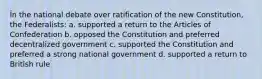 În the national debate over ratification of the new Constitution, the Federalists: a. supported a return to the Articles of Confederation b. opposed the Constitution and preferred decentralized government c. supported the Constitution and preferred a strong national government d. supported a return to British rule