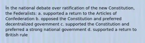 În the national debate over ratification of the new Constitution, the Federalists: a. supported a return to the Articles of Confederation b. opposed the Constitution and preferred decentralized government c. supported the Constitution and preferred a strong national government d. supported a return to British rule