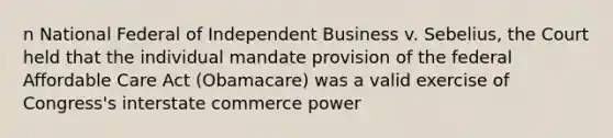 n National Federal of Independent Business v. Sebelius, the Court held that the individual mandate provision of the federal Affordable Care Act (Obamacare) was a valid exercise of Congress's interstate commerce power