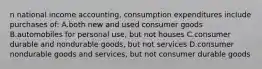 n national income accounting, consumption expenditures include purchases of: A.both new and used consumer goods B.automobiles for personal use, but not houses C.consumer durable and nondurable goods, but not services D.consumer nondurable goods and services, but not consumer durable goods