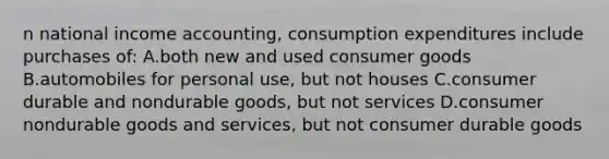 n national income accounting, consumption expenditures include purchases of: A.both new and used consumer goods B.automobiles for personal use, but not houses C.consumer durable and nondurable goods, but not services D.consumer nondurable goods and services, but not consumer durable goods