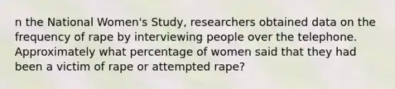 n the National Women's Study, researchers obtained data on the frequency of rape by interviewing people over the telephone. Approximately what percentage of women said that they had been a victim of rape or attempted rape?