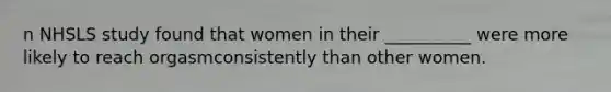 n NHSLS study found that women in their __________ were more likely to reach orgasmconsistently than other women.