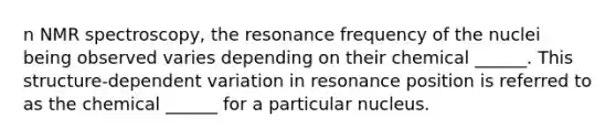 n NMR spectroscopy, the resonance frequency of the nuclei being observed varies depending on their chemical ______. This structure-dependent variation in resonance position is referred to as the chemical ______ for a particular nucleus.