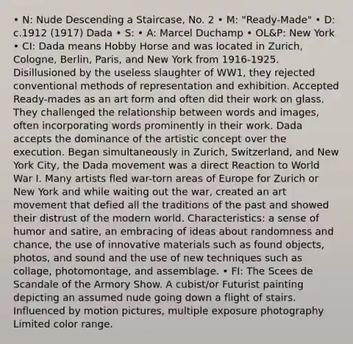 • N: Nude Descending a Staircase, No. 2​​​​​ • M: "Ready-Made" • D: c.1912 (1917) Dada • S: • A: Marcel Duchamp • OL&P: New York • CI: Dada means Hobby Horse and was located in Zurich, Cologne, Berlin, Paris, and New York from 1916-1925. Disillusioned by the useless slaughter of WW1, they rejected conventional methods of representation and exhibition. Accepted Ready-mades as an art form and often did their work on glass. They challenged the relationship between words and images, often incorporating words prominently in their work. Dada accepts the dominance of the artistic concept over the execution. Began simultaneously in Zurich, Switzerland, and New York City, the Dada movement was a direct Reaction to World War I. Many artists fled war-torn areas of Europe for Zurich or New York and while waiting out the war, created an art movement that defied all the traditions of the past and showed their distrust of the modern world. Characteristics: a sense of humor and satire, an embracing of ideas about randomness and chance, the use of innovative materials such as found objects, photos, and sound and the use of new techniques such as collage, photomontage, and assemblage. • FI: The Scees de Scandale of the Armory Show. A cubist/or Futurist painting depicting an assumed nude going down a flight of stairs. Influenced by motion pictures, multiple exposure photography Limited color range.