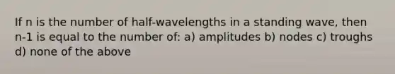 If n is the number of half-wavelengths in a standing wave, then n-1 is equal to the number of: a) amplitudes b) nodes c) troughs d) none of the above